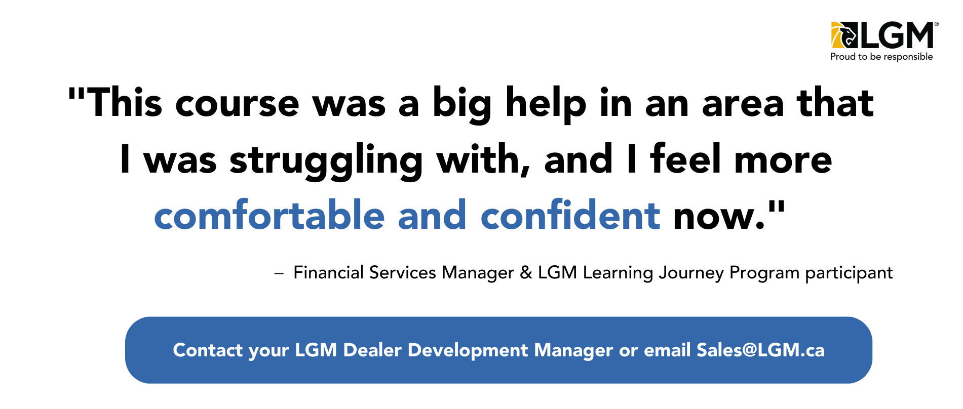 "This course was a big help in an area that I was struggling with, and I feel more comfortable and confident now." Contact your local LGM Dealer Development Manager or email Sales@lgm.ca for more information on how to enroll.